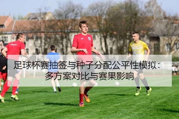 足球杯赛抽签与种子分配公平性模拟：多方案对比与赛果影响
