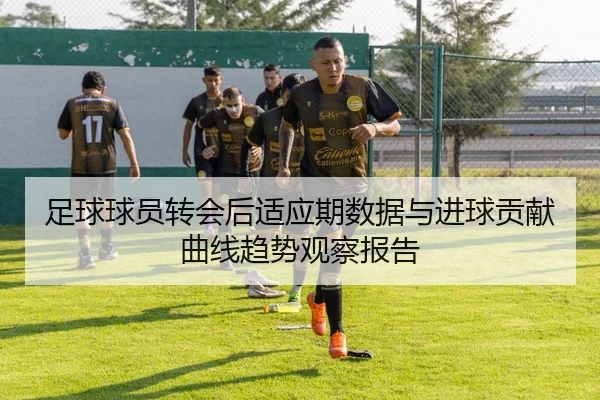 足球球员转会后适应期数据与进球贡献曲线趋势观察报告